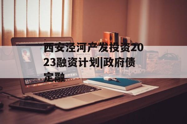 西安泾河产发投资2023融资计划|政府债定融