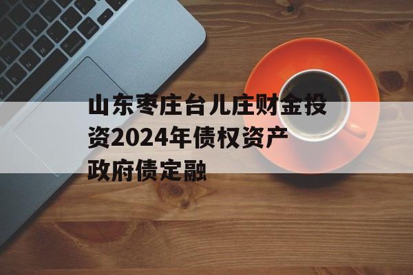 山东枣庄台儿庄财金投资2024年债权资产政府债定融