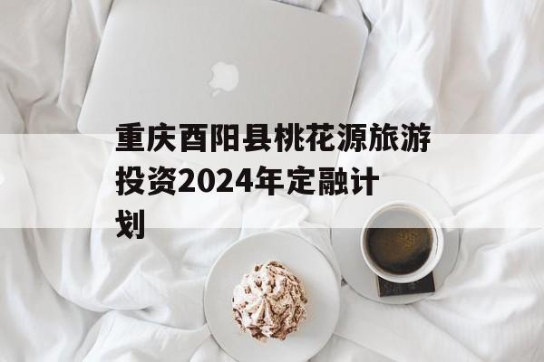 重庆酉阳县桃花源旅游投资2024年定融计划
