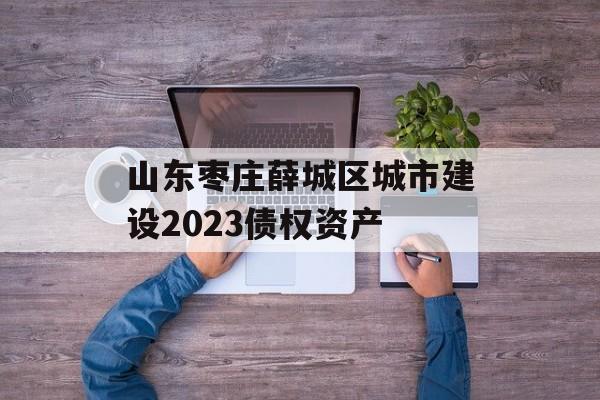 山东枣庄薛城区城市建设2023债权资产