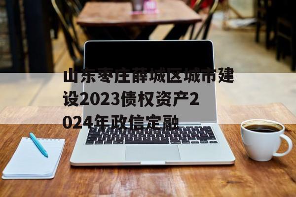 山东枣庄薛城区城市建设2023债权资产2024年政信定融