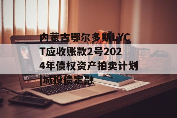 内蒙古鄂尔多斯LYCT应收账款2号2024年债权资产拍卖计划|城投债定融