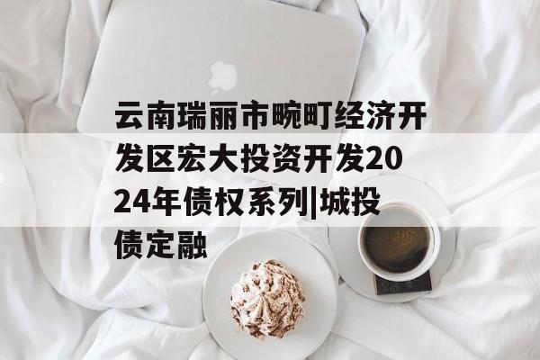 云南瑞丽市畹町经济开发区宏大投资开发2024年债权系列|城投债定融