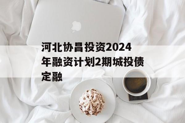 河北协昌投资2024年融资计划2期城投债定融