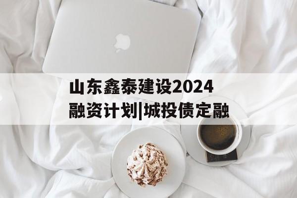 山东鑫泰建设2024融资计划|城投债定融