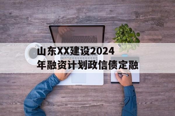 山东XX建设2024年融资计划政信债定融