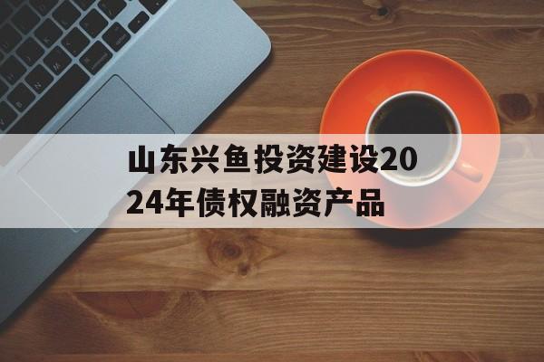 山东兴鱼投资建设2024年债权融资产品