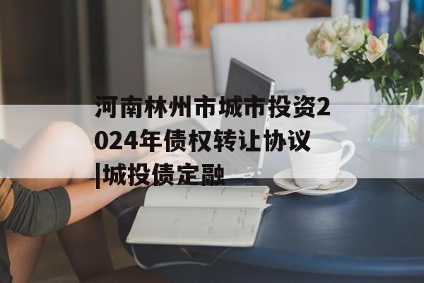 河南林州市城市投资2024年债权转让协议|城投债定融