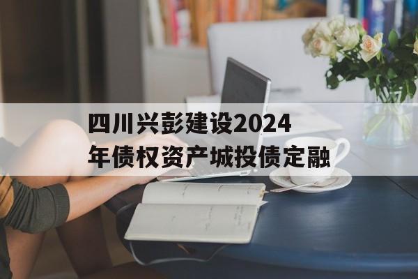 四川兴彭建设2024年债权资产城投债定融